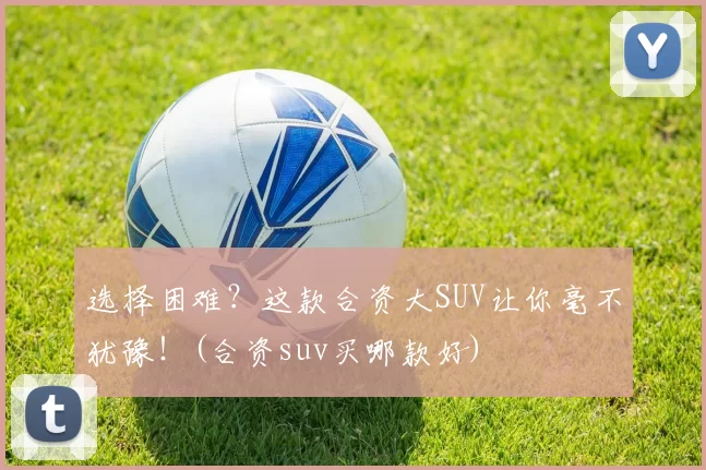 选择困难？这款合资大SUV让你毫不犹豫！(合资suv买哪款好)