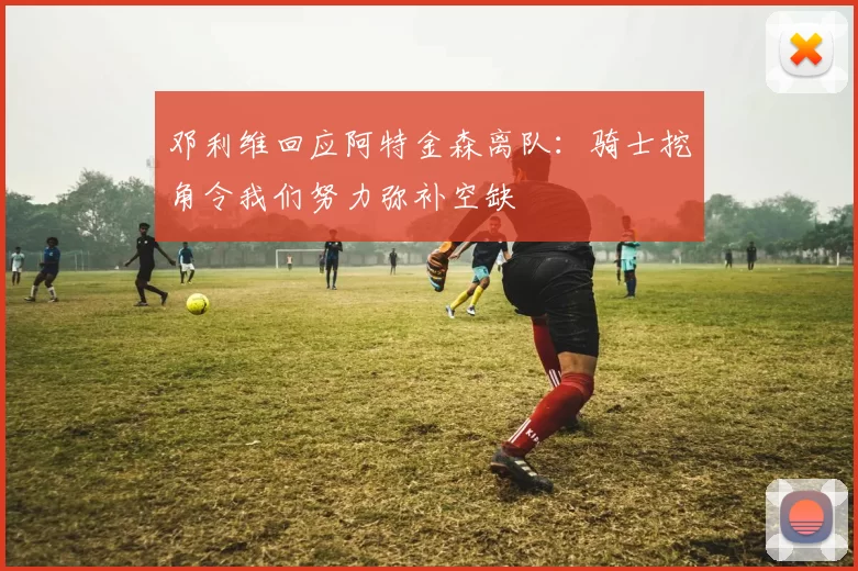 邓利维回应阿特金森离队：骑士挖角令我们努力弥补空缺