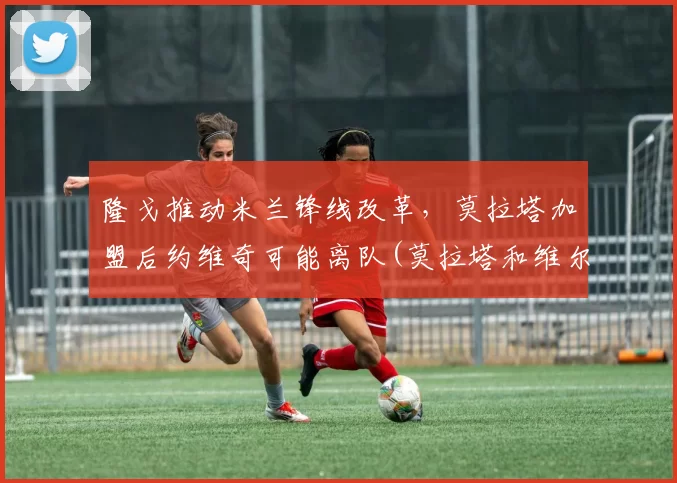 隆戈推动米兰锋线改革，莫拉塔加盟后约维奇可能离队(莫拉塔和维尔纳)